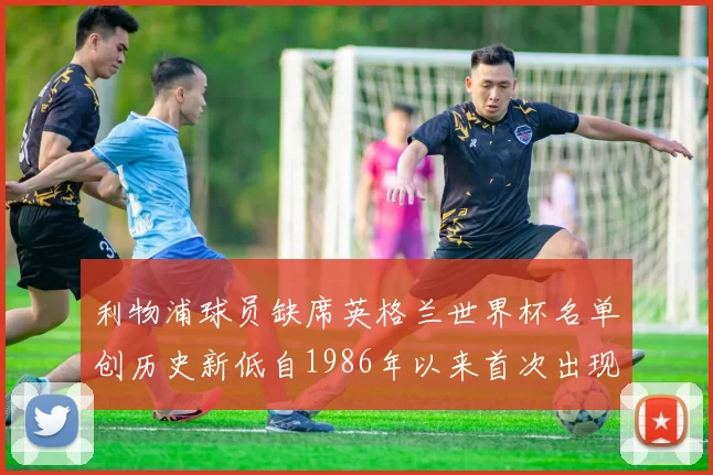 利物浦球员缺席英格兰世界杯名单创历史新低自1986年以来首次出现